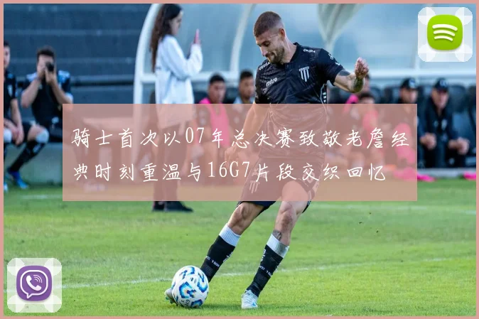 骑士首次以07年总决赛致敬老詹经典时刻重温与16G7片段交织回忆