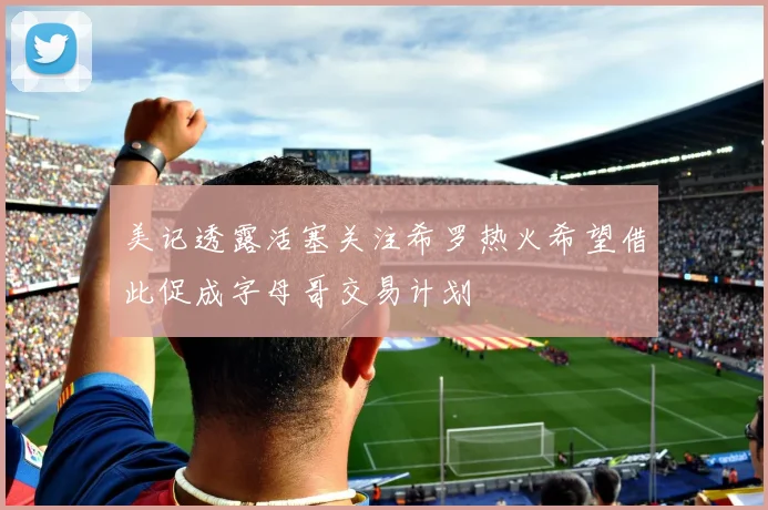 美记透露活塞关注希罗热火希望借此促成字母哥交易计划