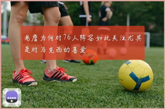 老詹为何对76人阵容如此关注尤其是对马克西的喜爱