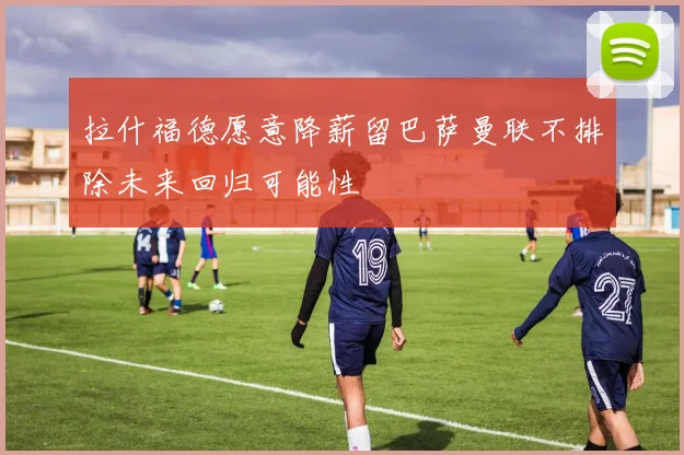 拉什福德愿意降薪留巴萨曼联不排除未来回归可能性