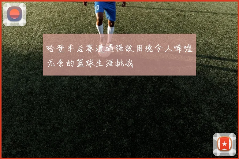 哈登季后赛遭遇强敌困境令人唏嘘无奈的篮球生涯挑战