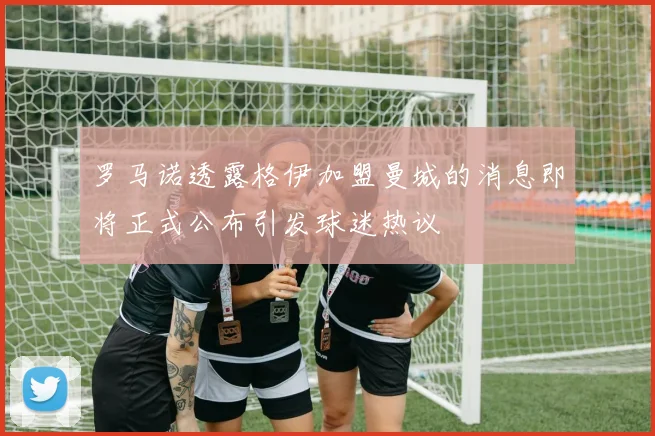 罗马诺透露格伊加盟曼城的消息即将正式公布引发球迷热议