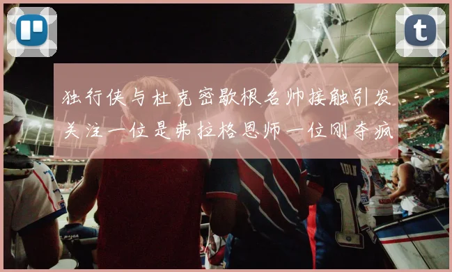 独行侠与杜克密歇根名帅接触引发关注一位是弗拉格恩师一位刚夺疯三