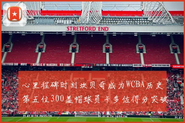 心里程碑时刻坎贝奇成为WCBA历史第五位300盖帽球员卡多佐得分突破1000大关