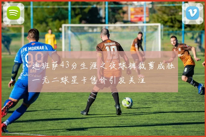 迪班萨43分生涯之夜球裤裁剪成独一无二球星卡售价引发关注