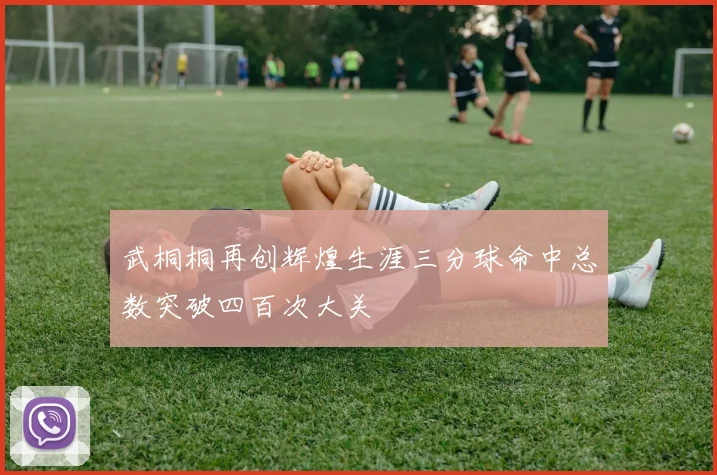 武桐桐再创辉煌生涯三分球命中总数突破四百次大关