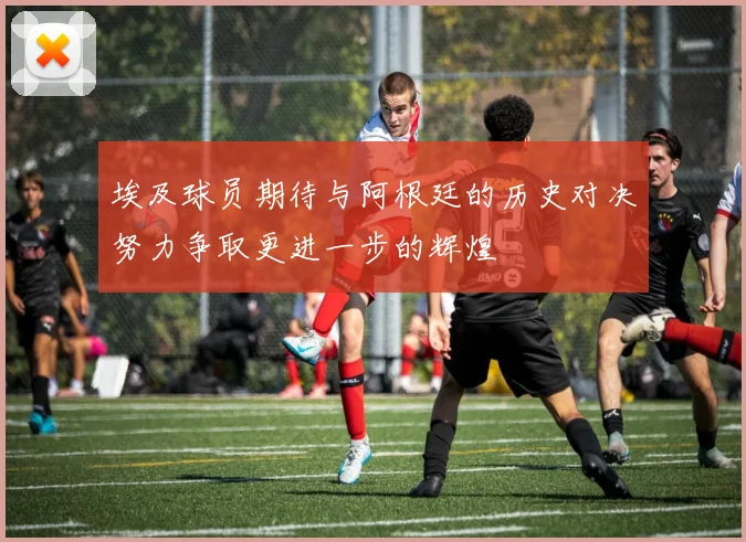 埃及球员期待与阿根廷的历史对决努力争取更进一步的辉煌
