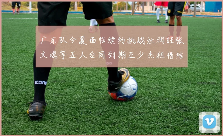 广东队今夏面临续约挑战杜润旺张文逸等五人合同到期王少杰租借结束