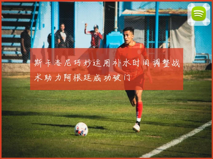 斯卡洛尼巧妙运用补水时间调整战术助力阿根廷成功破门