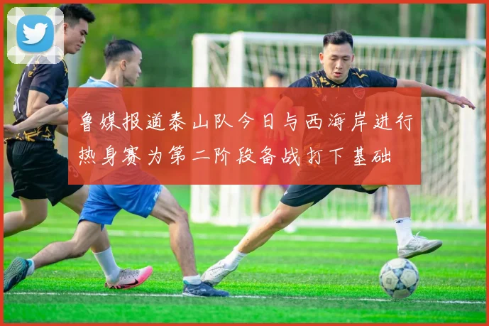 鲁媒报道泰山队今日与西海岸进行热身赛为第二阶段备战打下基础