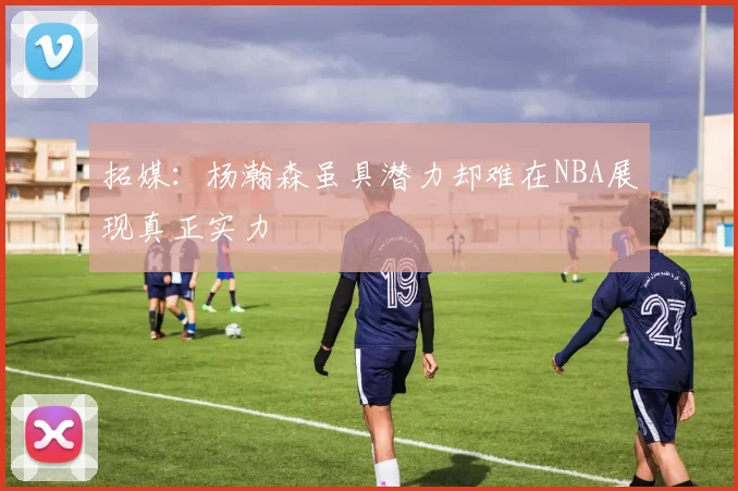 拓媒：杨瀚森虽具潜力却难在NBA展现真正实力
