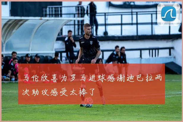 马伦欣喜为罗马进球感谢迪巴拉两次助攻感受太棒了