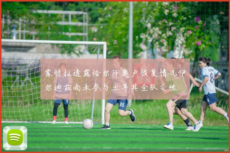 蒙特拉透露恰尔汗奥卢恢复情况伊尔迪兹尚未参与土耳其全队合练