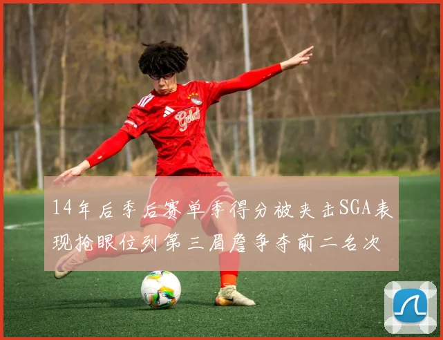 14年后季后赛单季得分被夹击SGA表现抢眼位列第三眉詹争夺前二名次