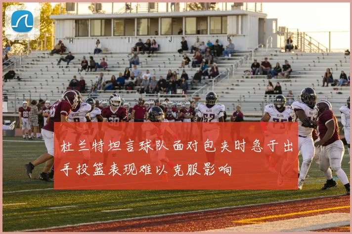 杜兰特坦言球队面对包夹时急于出手投篮表现难以克服影响