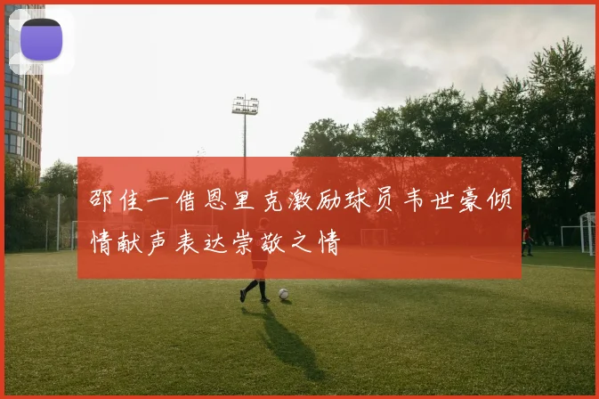 邵佳一借恩里克激励球员韦世豪倾情献声表达崇敬之情