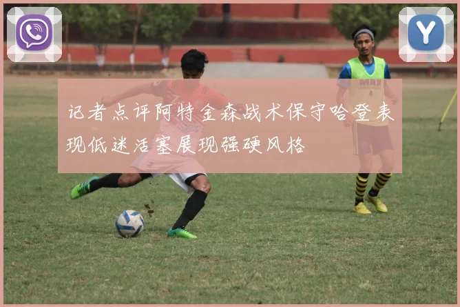 记者点评阿特金森战术保守哈登表现低迷活塞展现强硬风格