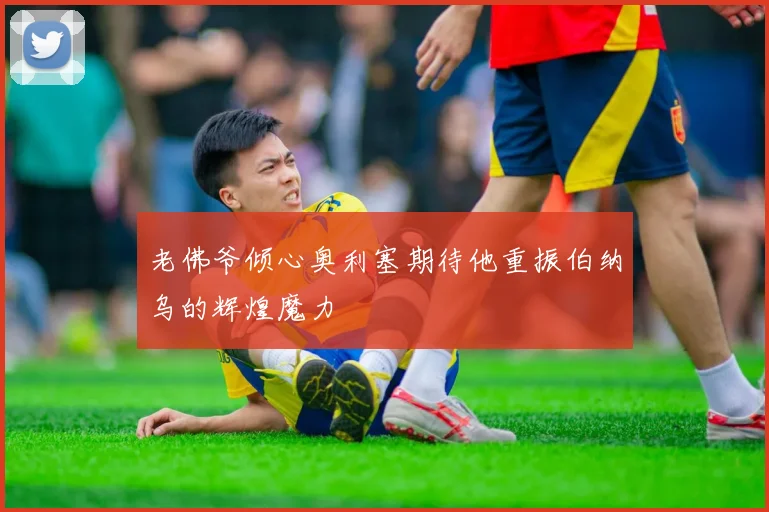 老佛爷倾心奥利塞期待他重振伯纳乌的辉煌魔力