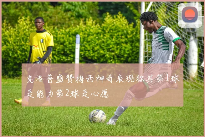 克洛普盛赞梅西神奇表现称其第1球是能力第2球是心愿