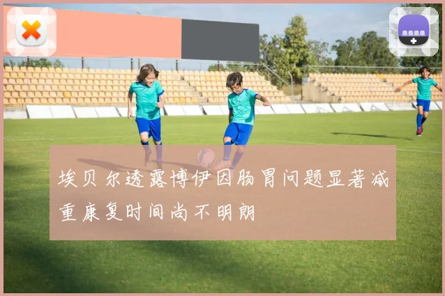 埃贝尔透露博伊因肠胃问题显著减重康复时间尚不明朗