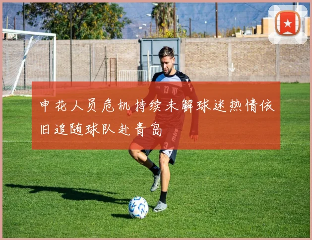 申花人员危机持续未解球迷热情依旧追随球队赴青岛