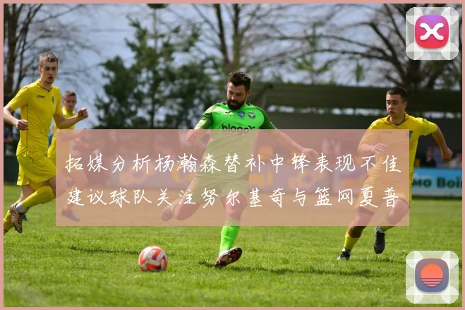 拓媒分析杨瀚森替补中锋表现不佳建议球队关注努尔基奇与篮网夏普