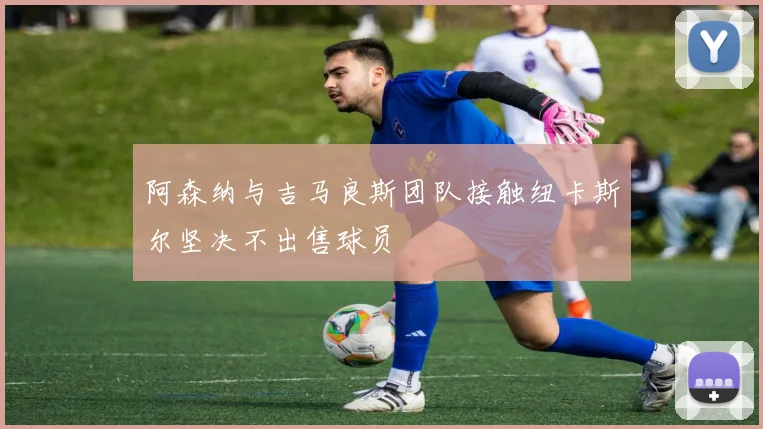 阿森纳与吉马良斯团队接触纽卡斯尔坚决不出售球员