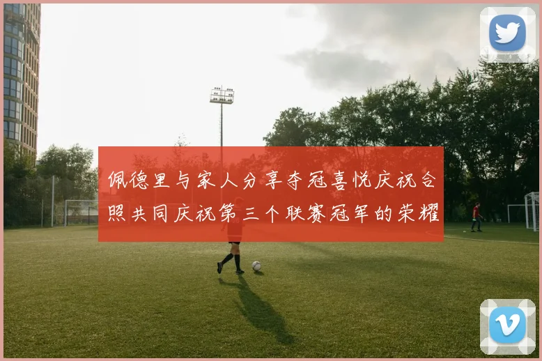 佩德里与家人分享夺冠喜悦庆祝合照共同庆祝第三个联赛冠军的荣耀时刻